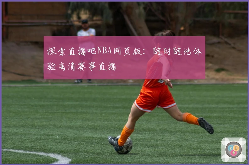 探索直播吧NBA网页版：随时随地体验高清赛事直播