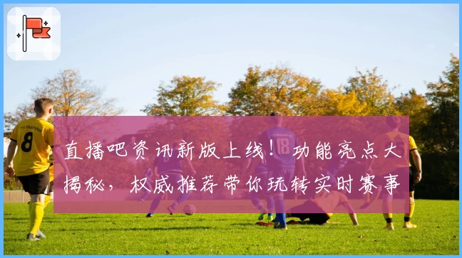 直播吧资讯新版上线！功能亮点大揭秘，权威推荐带你玩转实时赛事动态