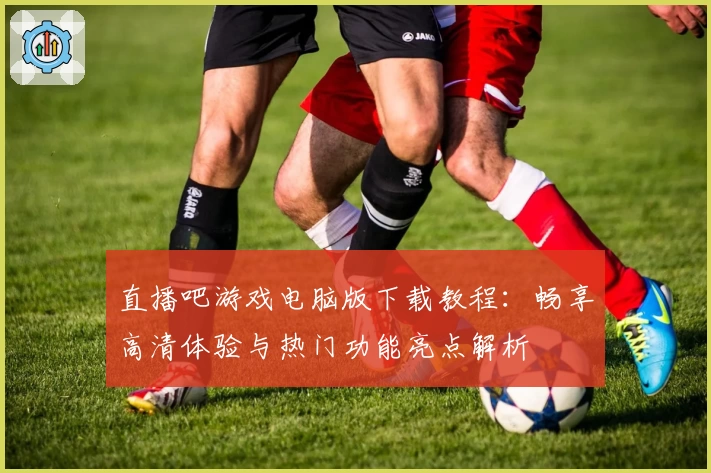 直播吧游戏电脑版下载教程：畅享高清体验与热门功能亮点解析
