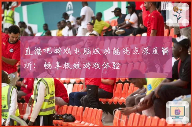 直播吧游戏电脑版功能亮点深度解析:畅享极致游戏体验