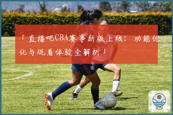 「直播吧CBA赛事新版上线：功能优化与观看体验全解析」