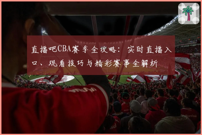 直播吧CBA赛季全攻略:实时直播入口、观看技巧与精彩赛事全解析