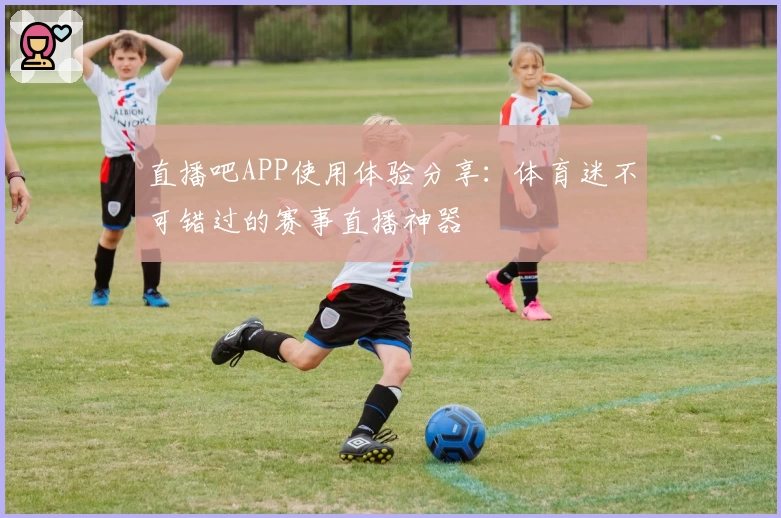 直播吧APP使用体验分享：体育迷不可错过的赛事直播神器