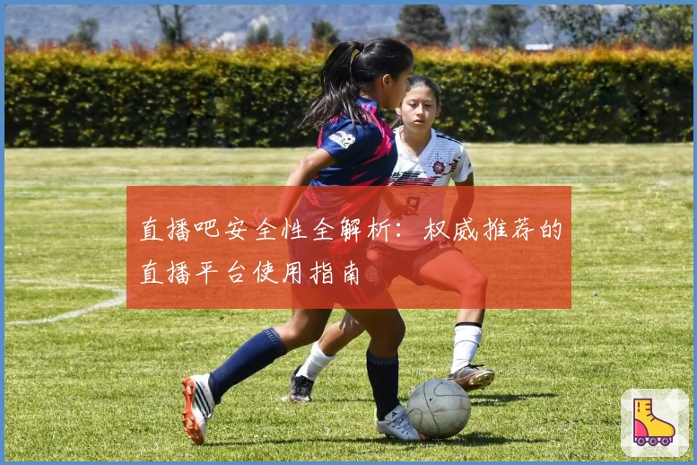 直播吧安全性全解析：权威推荐的直播平台使用指南
