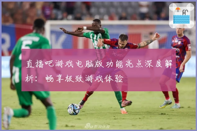 直播吧游戏电脑版功能亮点深度解析：畅享极致游戏体验