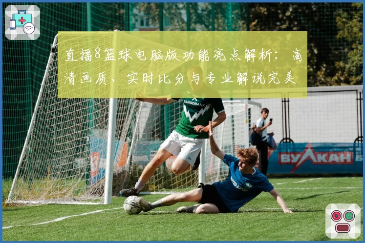 直播8篮球电脑版功能亮点解析：高清画质、实时比分与专业解说完美融合