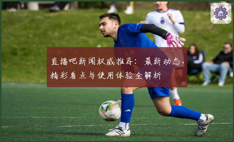 直播吧新闻权威推荐：最新动态、精彩看点与使用体验全解析
