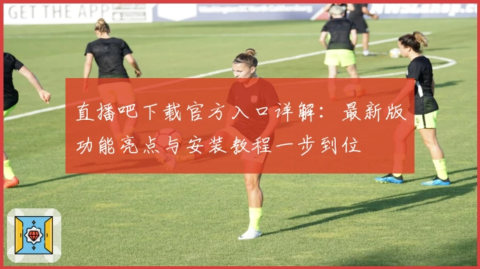 直播吧下载官方入口详解：最新版功能亮点与安装教程一步到位